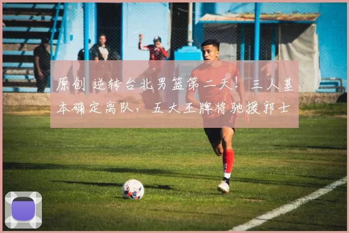 原创 逆转台北男篮第二天！三人基本确定离队，五大王牌将驰援郭士强
